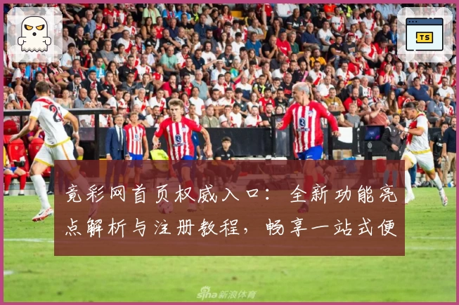 竟彩网首页权威入口：全新功能亮点解析与注册教程，畅享一站式便捷体验