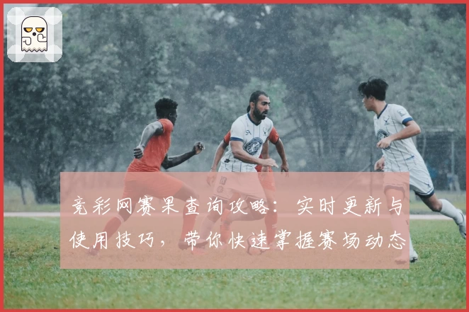 竞彩网赛果查询攻略：实时更新与使用技巧，带你快速掌握赛场动态分析