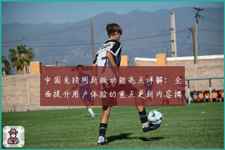 中国竞猜网新版功能亮点详解：全面提升用户体验的重点更新内容揭秘
