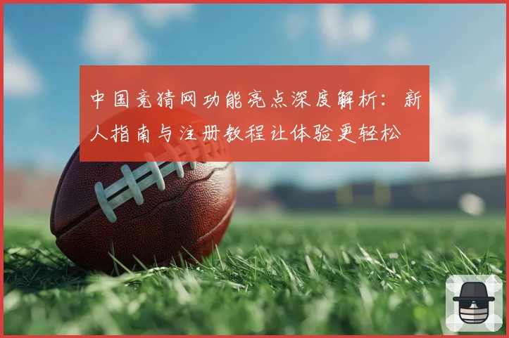 中国竞猜网功能亮点深度解析：新人指南与注册教程让体验更轻松