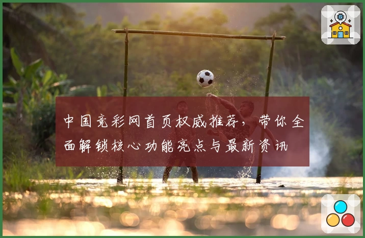中国竞彩网首页权威推荐，带你全面解锁核心功能亮点与最新资讯