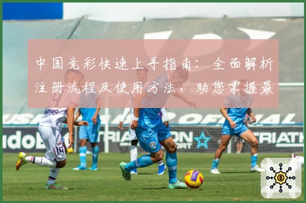 中国竞彩快速上手指南：全面解析注册流程及使用方法，助您掌握最新赛事资讯