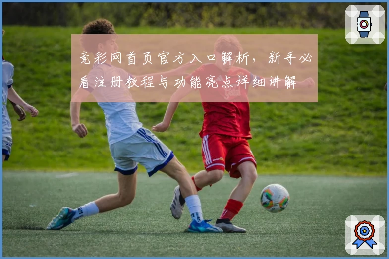 竞彩网首页官方入口解析,新手必看注册教程与功能亮点详细讲解