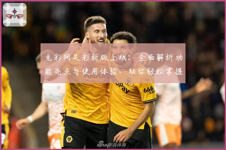 竞彩网足彩新版上线：全面解析功能亮点与使用体验，助你轻松掌握赛事动态