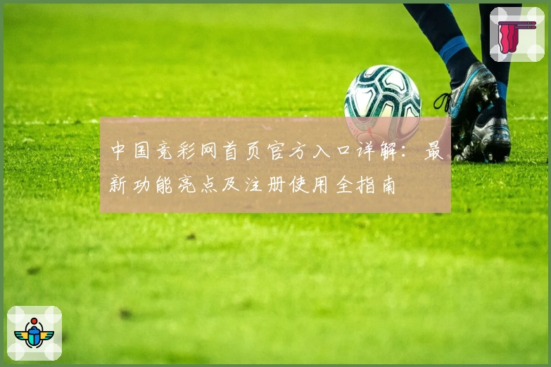 中国竞彩网首页官方入口详解：最新功能亮点及注册使用全指南