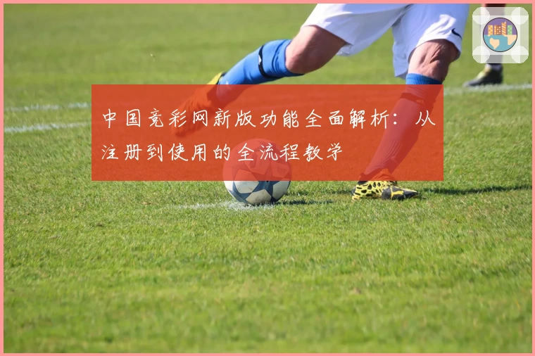 中国竞彩网新版功能全面解析：从注册到使用的全流程教学