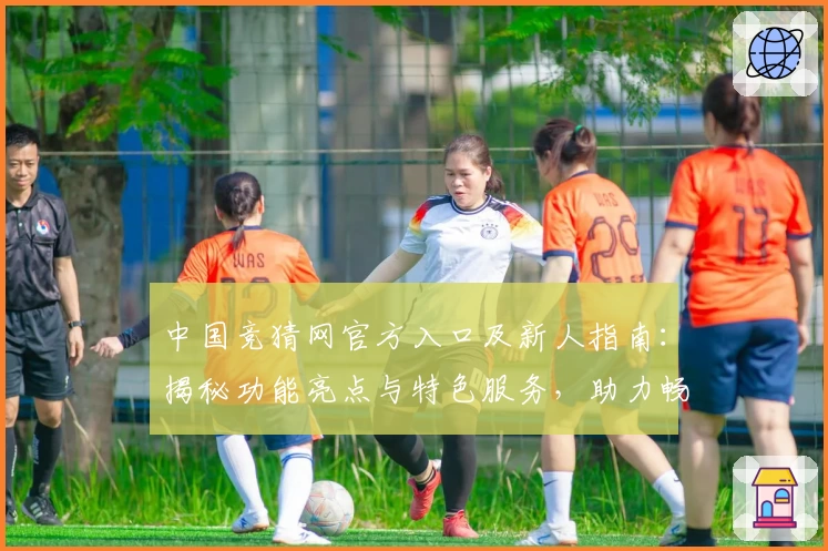 中国竞猜网官方入口及新人指南：揭秘功能亮点与特色服务，助力畅享全新互动体验