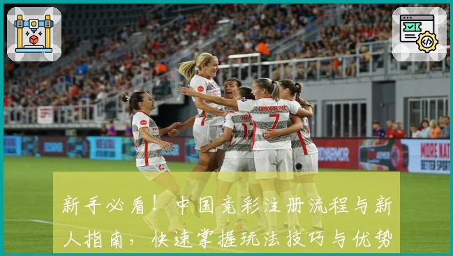 新手必看！中国竞彩注册流程与新人指南，快速掌握玩法技巧与优势亮点