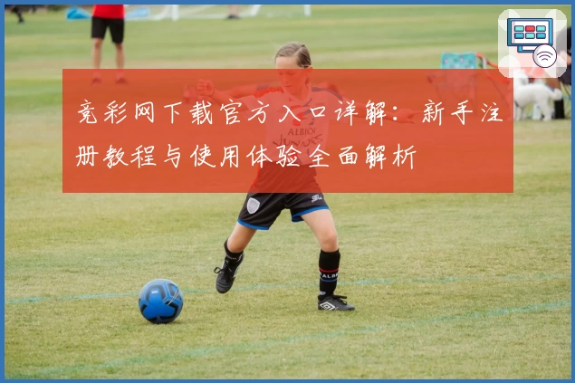 竞彩网下载官方入口详解：新手注册教程与使用体验全面解析
