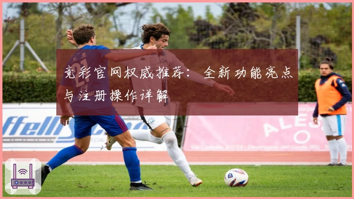 竞彩官网权威推荐：全新功能亮点与注册操作详解