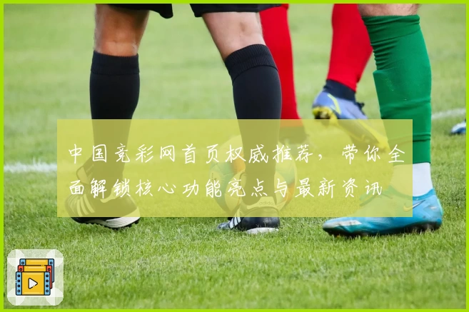 中国竞彩网首页权威推荐，带你全面解锁核心功能亮点与最新资讯