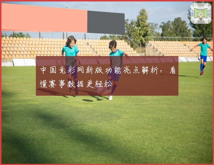 中国竞彩网新版功能亮点解析，看懂赛事数据更轻松