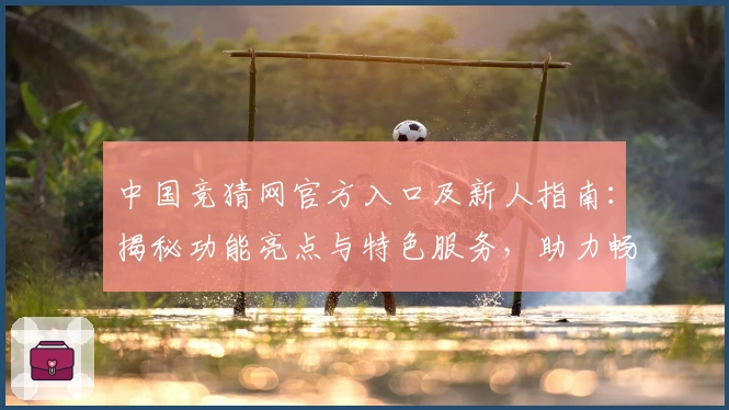 中国竞猜网官方入口及新人指南：揭秘功能亮点与特色服务，助力畅享全新互动体验