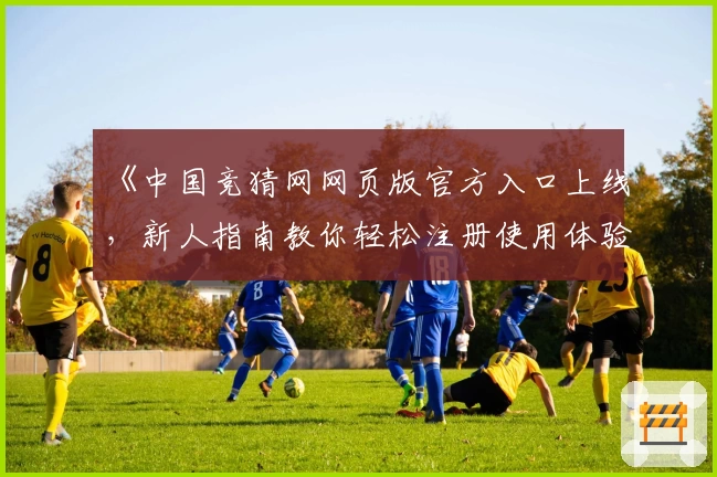 《中国竞猜网网页版官方入口上线，新人指南教你轻松注册使用体验》