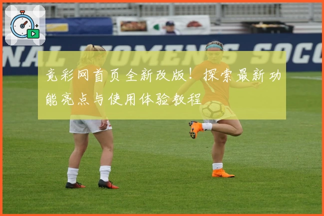 竟彩网首页全新改版！探索最新功能亮点与使用体验教程