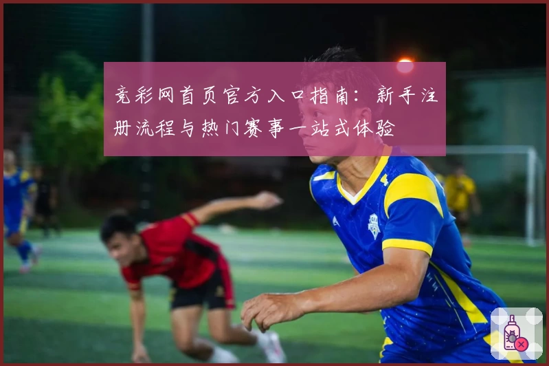 竞彩网首页官方入口指南:新手注册流程与热门赛事一站式体验