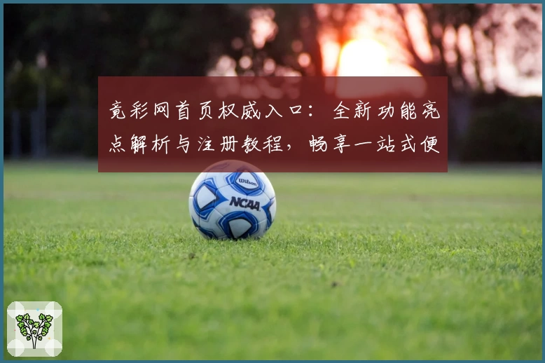 竟彩网首页权威入口：全新功能亮点解析与注册教程，畅享一站式便捷体验
