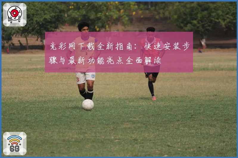 竞彩网下载全新指南：快速安装步骤与最新功能亮点全面解读